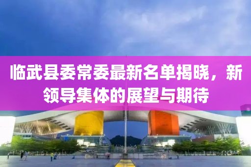 临武县委常委最新名单揭晓，新领导集体的展望与期待