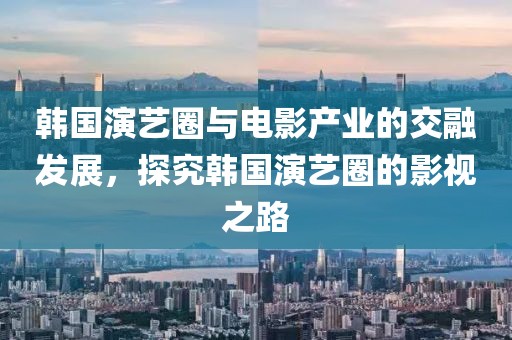 韩国演艺圈与电影产业的交融发展，探究韩国演艺圈的影视之路