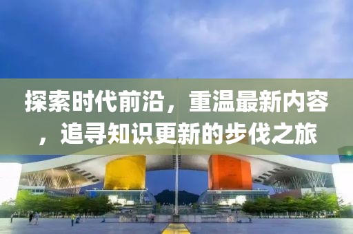 探索时代前沿，重温最新内容，追寻知识更新的步伐之旅