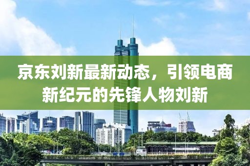 京东刘新最新动态，引领电商新纪元的先锋人物刘新