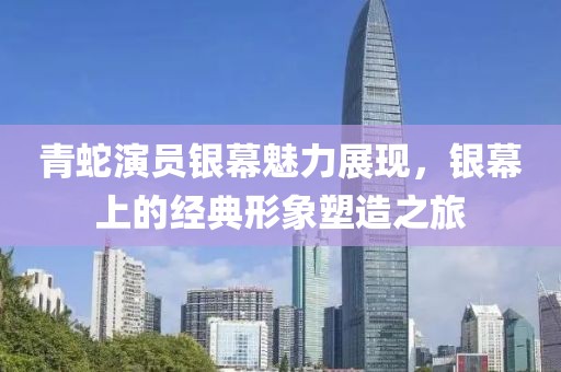 青蛇演员银幕魅力展现，银幕上的经典形象塑造之旅