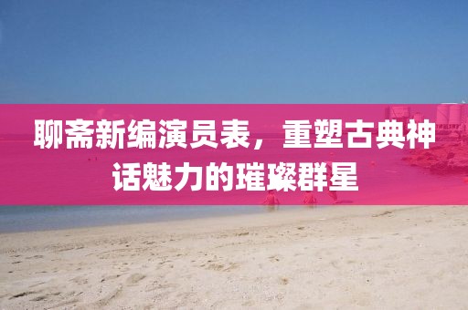 聊斋新编演员表，重塑古典神话魅力的璀璨群星