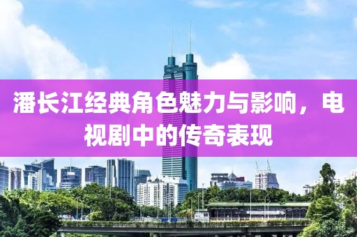 潘长江经典角色魅力与影响，电视剧中的传奇表现