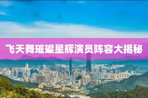 飞天舞璀璨星辉演员阵容大揭秘