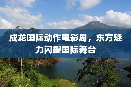 成龙国际动作电影周，东方魅力闪耀国际舞台