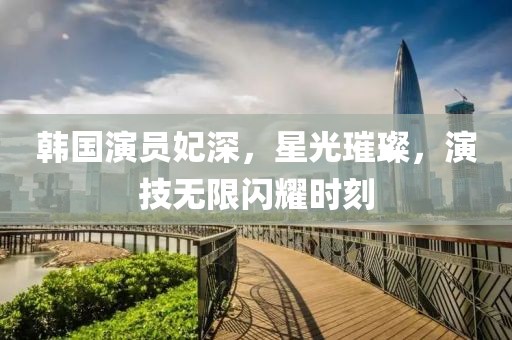 韩国演员妃深，星光璀璨，演技无限闪耀时刻