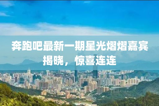 奔跑吧最新一期星光熠熠嘉宾揭晓，惊喜连连