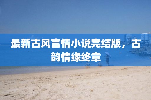 最新古风言情小说完结版，古韵情缘终章