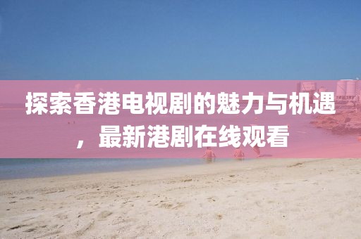 探索香港电视剧的魅力与机遇，最新港剧在线观看