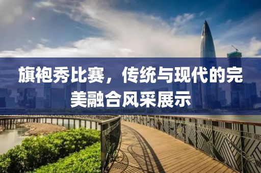 旗袍秀比赛，传统与现代的完美融合风采展示
