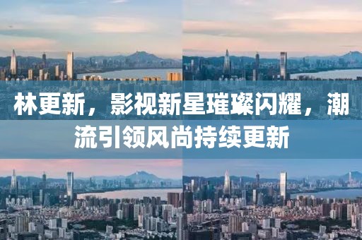 林更新，影视新星璀璨闪耀，潮流引领风尚持续更新