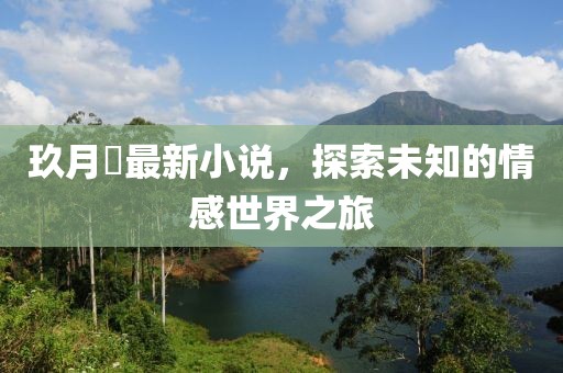 玖月晞最新小说，探索未知的情感世界之旅