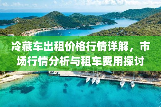 冷藏车出租价格行情详解，市场行情分析与租车费用探讨