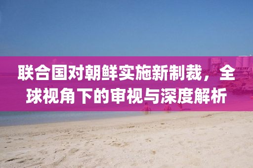 联合国对朝鲜实施新制裁，全球视角下的审视与深度解析