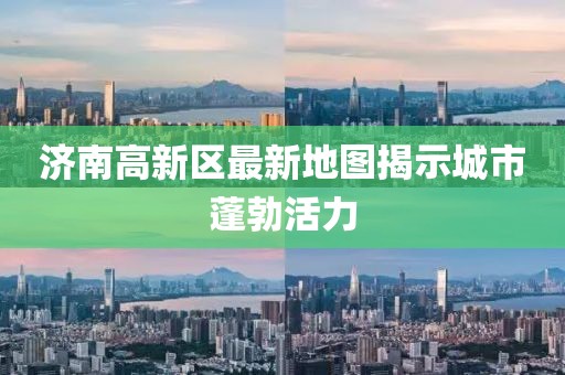 济南高新区最新地图揭示城市蓬勃活力