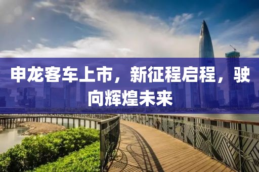 申龙客车上市，新征程启程，驶向辉煌未来
