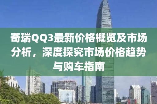 奇瑞QQ3最新价格概览及市场分析，深度探究市场价格趋势与购车指南