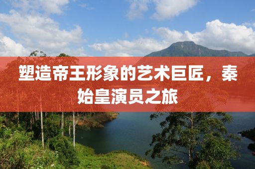塑造帝王形象的艺术巨匠，秦始皇演员之旅