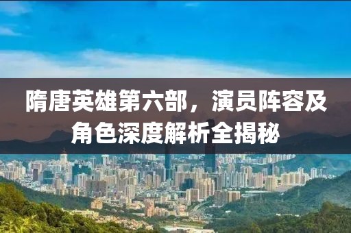 隋唐英雄第六部，演员阵容及角色深度解析全揭秘