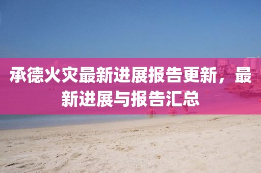 承德火灾最新进展报告更新，最新进展与报告汇总