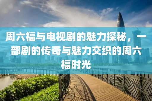 周六福与电视剧的魅力探秘，一部剧的传奇与魅力交织的周六福时光