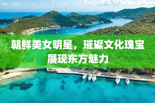 朝鲜美女明星，璀璨文化瑰宝展现东方魅力