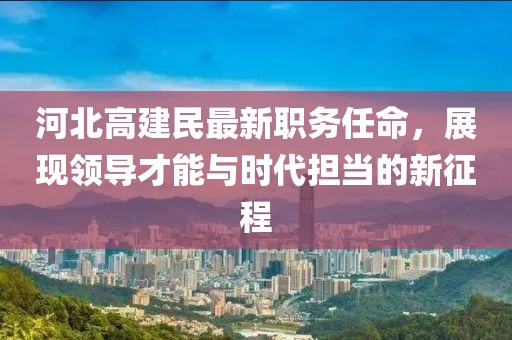 河北高建民最新职务任命，展现领导才能与时代担当的新征程