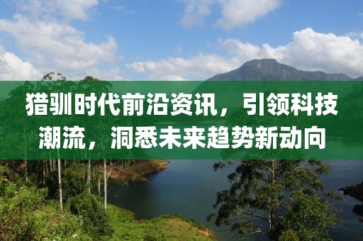 猎驯时代前沿资讯，引领科技潮流，洞悉未来趋势新动向