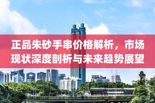 正品朱砂手串价格解析，市场现状深度剖析与未来趋势展望