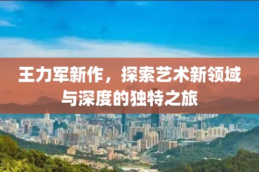 王力军新作，探索艺术新领域与深度的独特之旅