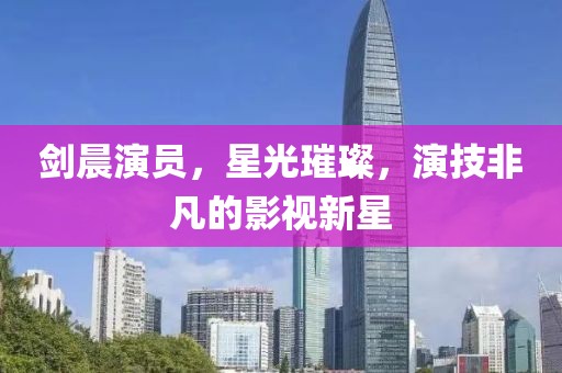 剑晨演员，星光璀璨，演技非凡的影视新星