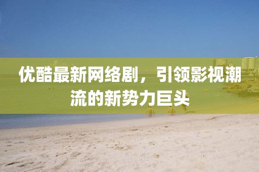 优酷最新网络剧，引领影视潮流的新势力巨头