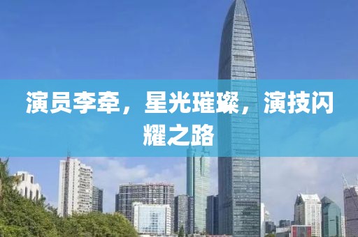 演员李牵，星光璀璨，演技闪耀之路