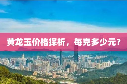 黄龙玉价格探析，每克多少元？