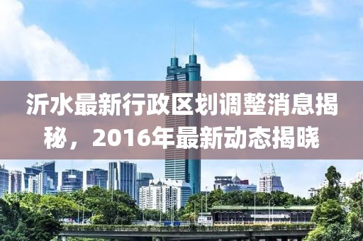 沂水最新行政区划调整消息揭秘，2016年最新动态揭晓