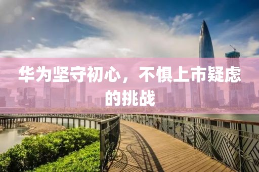 华为坚守初心，不惧上市疑虑的挑战
