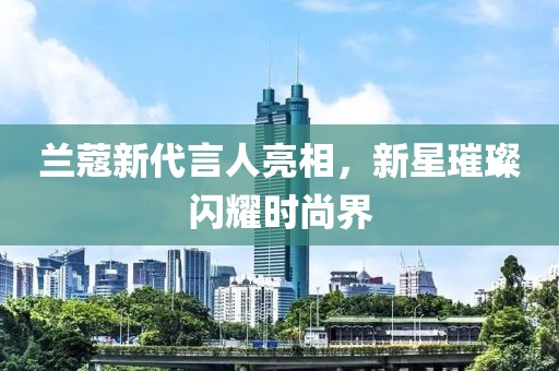 兰蔻新代言人亮相，新星璀璨闪耀时尚界