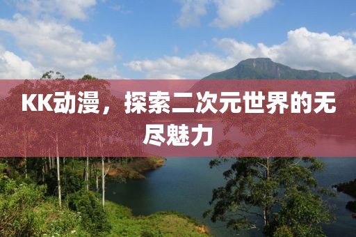 KK动漫，探索二次元世界的无尽魅力