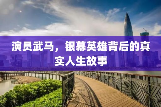 演员武马，银幕英雄背后的真实人生故事