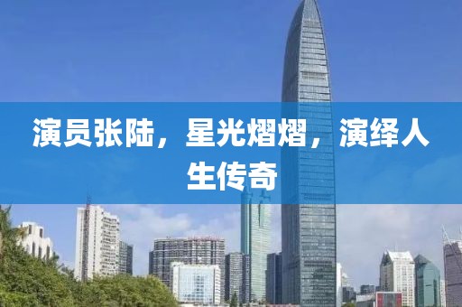 演员张陆，星光熠熠，演绎人生传奇