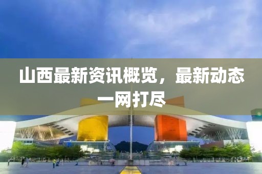 山西最新资讯概览，最新动态一网打尽