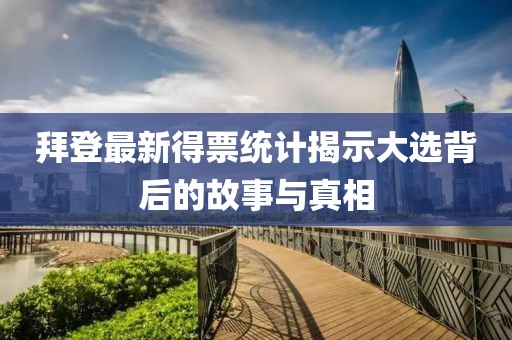 拜登最新得票统计揭示大选背后的故事与真相