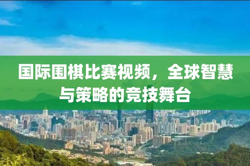 国际围棋比赛视频，全球智慧与策略的竞技舞台