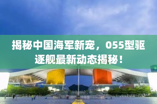 揭秘中国海军新宠，055型驱逐舰最新动态揭秘！