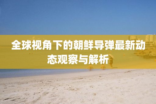 全球视角下的朝鲜导弹最新动态观察与解析