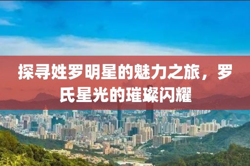 探寻姓罗明星的魅力之旅，罗氏星光的璀璨闪耀