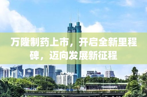 万隆制药上市，开启全新里程碑，迈向发展新征程