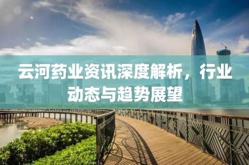 云河药业资讯深度解析，行业动态与趋势展望