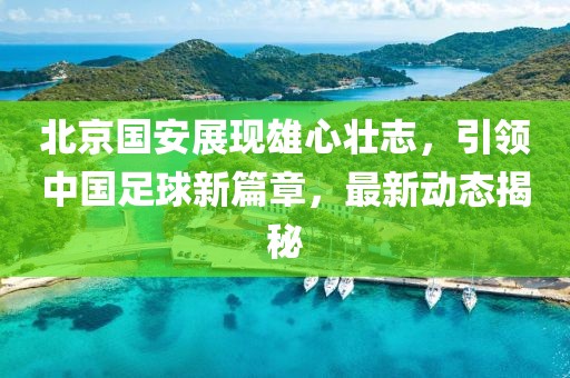 北京国安展现雄心壮志，引领中国足球新篇章，最新动态揭秘