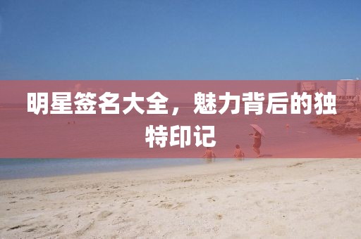 明星签名大全，魅力背后的独特印记